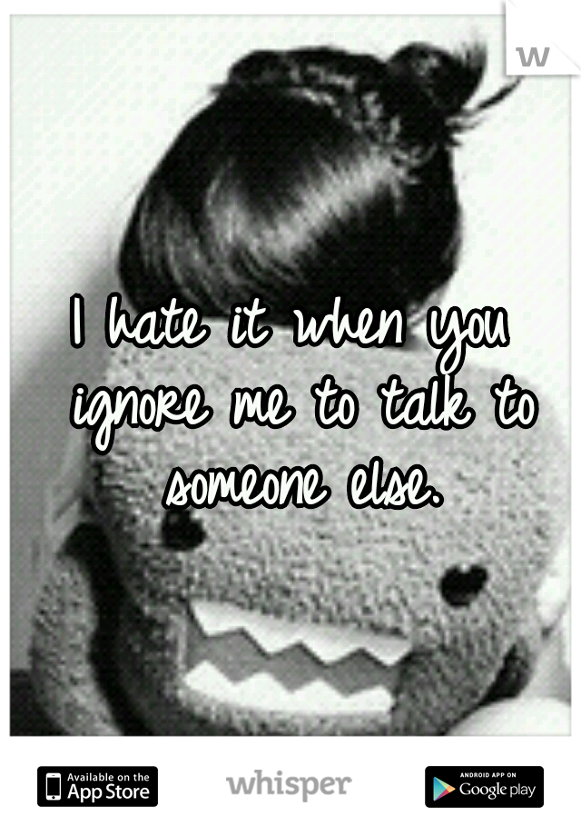 I hate it when you ignore me to talk to someone else.