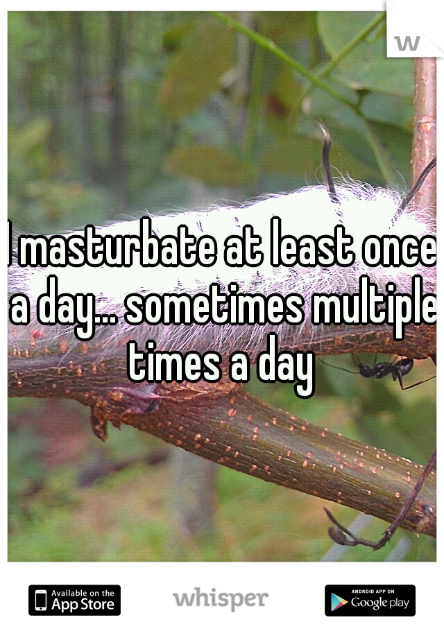 I masturbate at least once a day... sometimes multiple times a day 