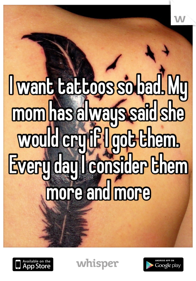 I want tattoos so bad. My mom has always said she would cry if I got them. Every day I consider them more and more