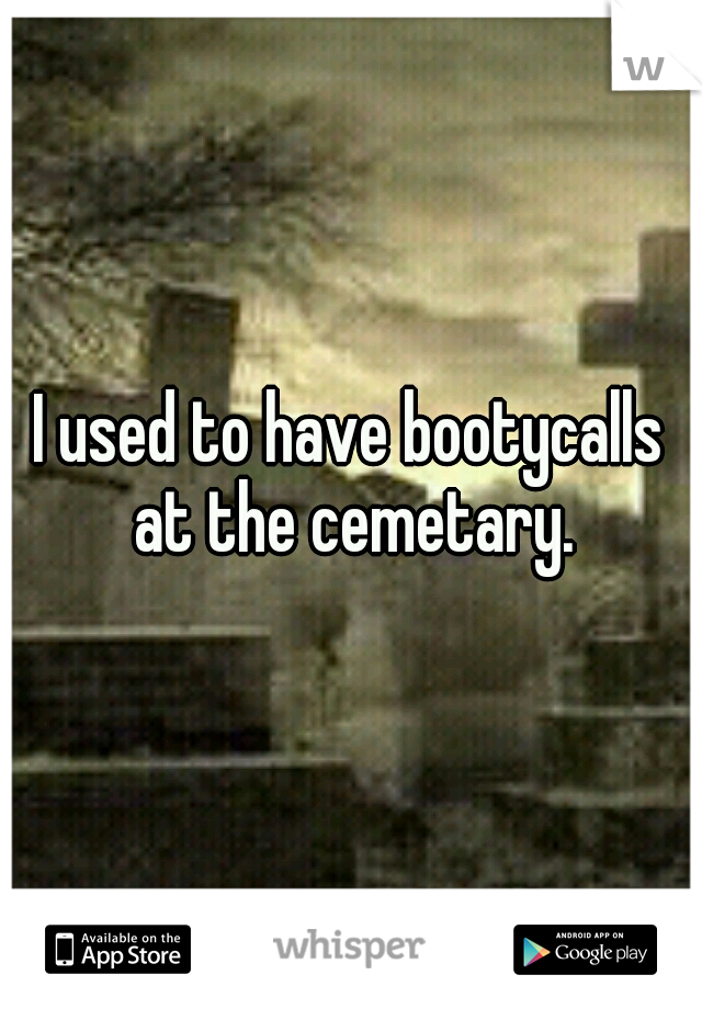 I used to have bootycalls at the cemetary.