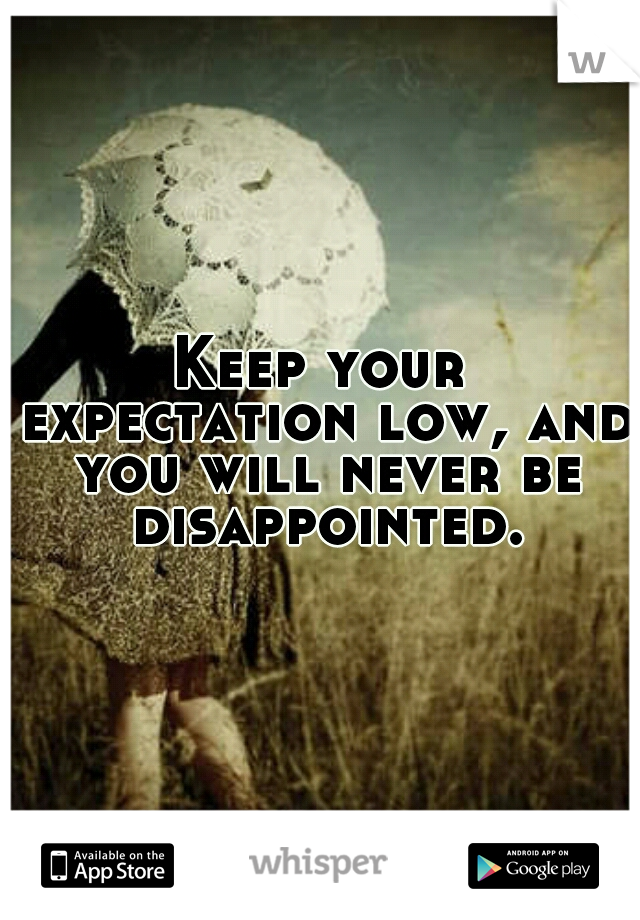 Keep your expectation low, and you will never be disappointed.