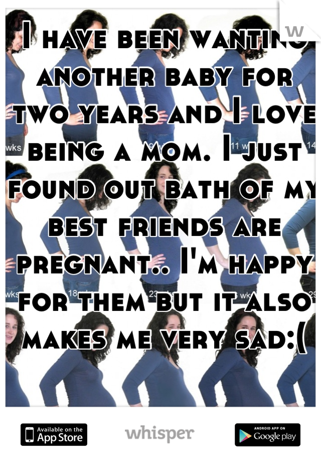 I have been wanting another baby for two years and I love being a mom. I just found out bath of my best friends are pregnant.. I'm happy for them but it also makes me very sad:(