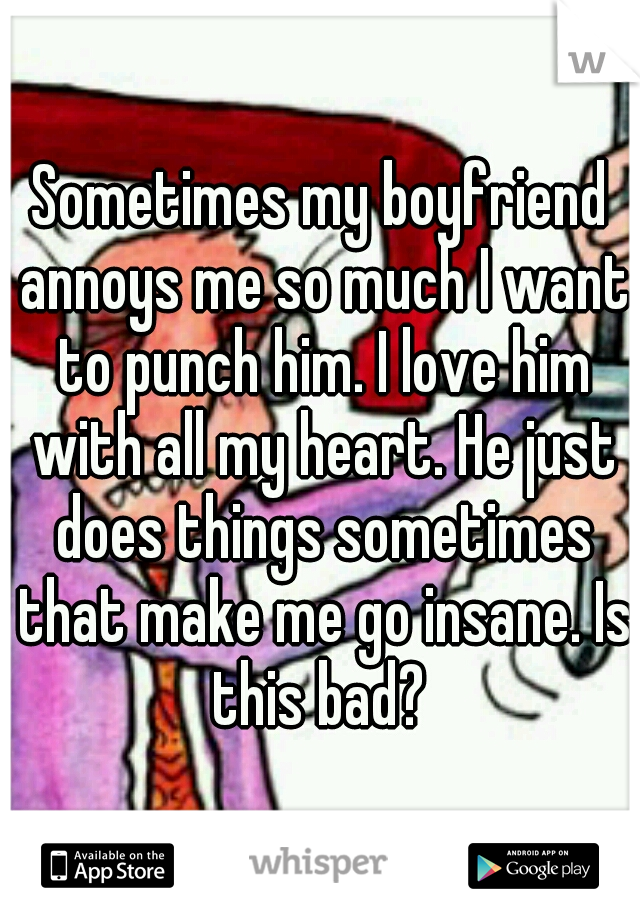 Sometimes my boyfriend annoys me so much I want to punch him. I love him with all my heart. He just does things sometimes that make me go insane. Is this bad? 