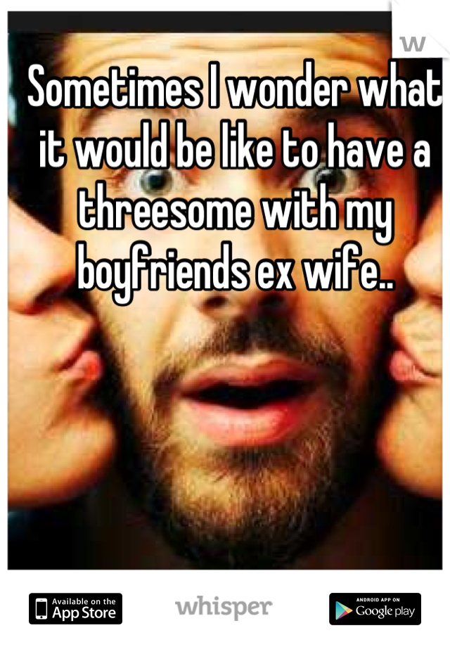 Sometimes I wonder what it would be like to have a threesome with my boyfriends ex wife..