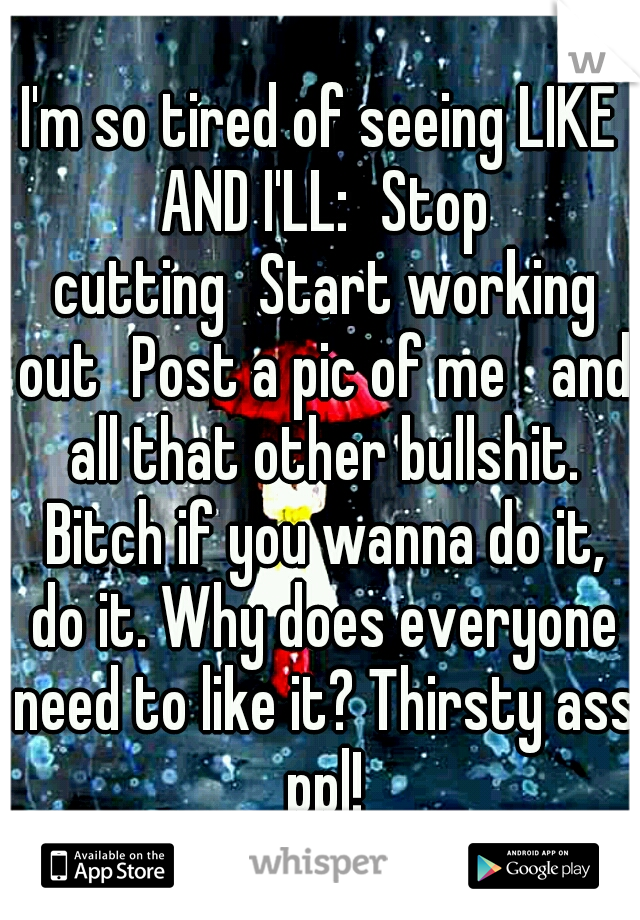 I'm so tired of seeing LIKE AND I'LL:
Stop cutting
Start working out
Post a pic of me 
and all that other bullshit. Bitch if you wanna do it, do it. Why does everyone need to like it? Thirsty ass ppl!