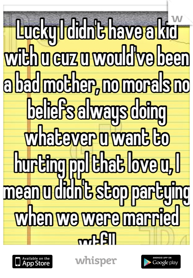 Lucky I didn't have a kid with u cuz u would've been a bad mother, no morals no beliefs always doing whatever u want to hurting ppl that love u, I mean u didn't stop partying when we were married wtf!!