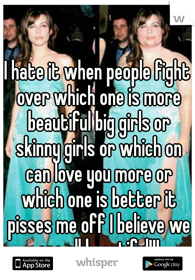 I hate it when people fight over which one is more beautiful big girls or skinny girls or which on can love you more or which one is better it pisses me off I believe we are all beautiful!!!