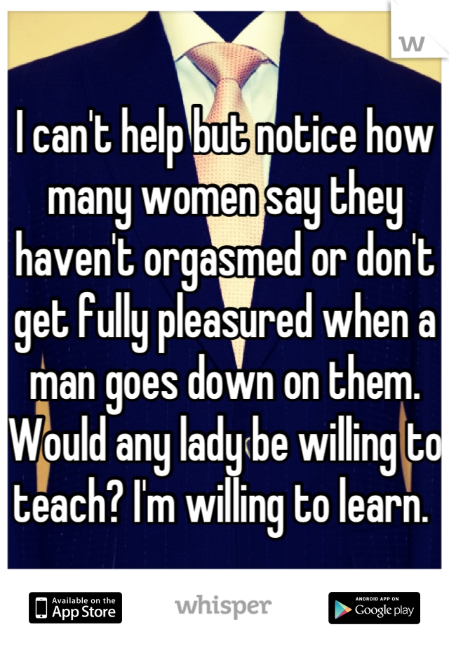 I can't help but notice how many women say they haven't orgasmed or don't get fully pleasured when a man goes down on them. Would any lady be willing to teach? I'm willing to learn. 