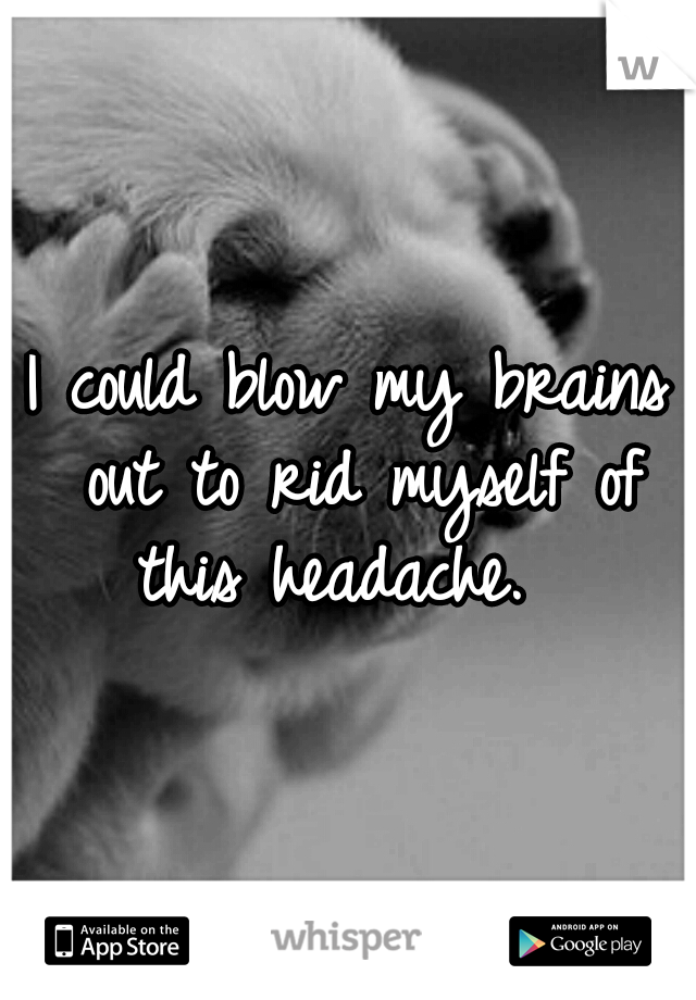 I could blow my brains out to rid myself of this headache.  