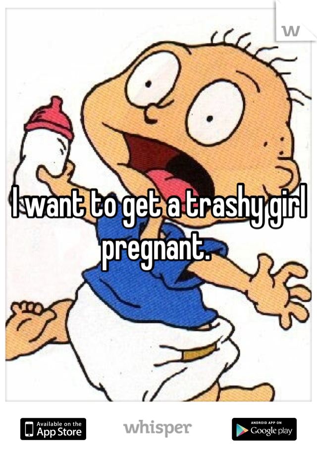 I want to get a trashy girl pregnant. 