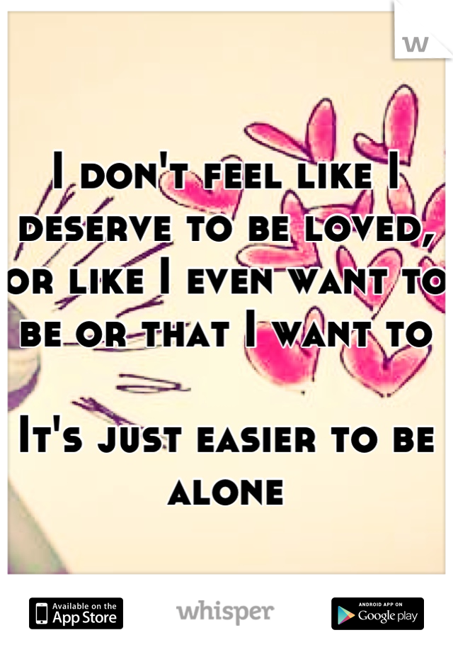 I don't feel like I deserve to be loved, or like I even want to be or that I want to

It's just easier to be alone