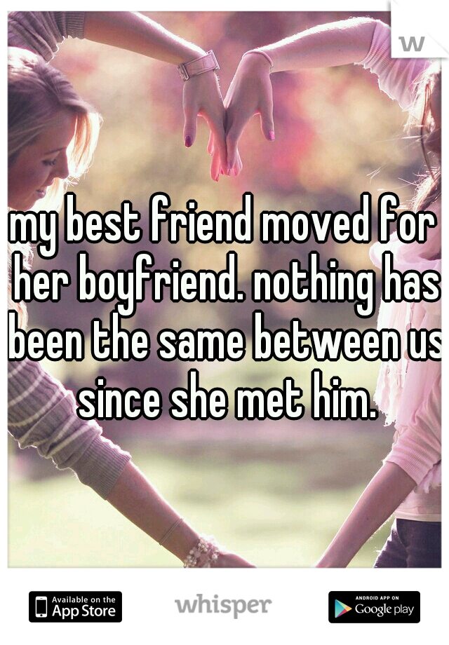my best friend moved for her boyfriend. nothing has been the same between us since she met him.