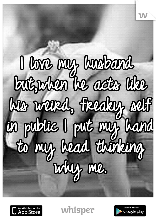 I love my husband but,when he acts like his weird, freaky self in public I put my hand to my head thinking why me.