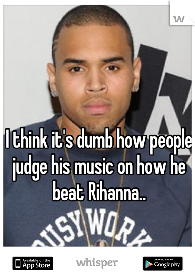 I think it's dumb how people judge his music on how he beat Rihanna..