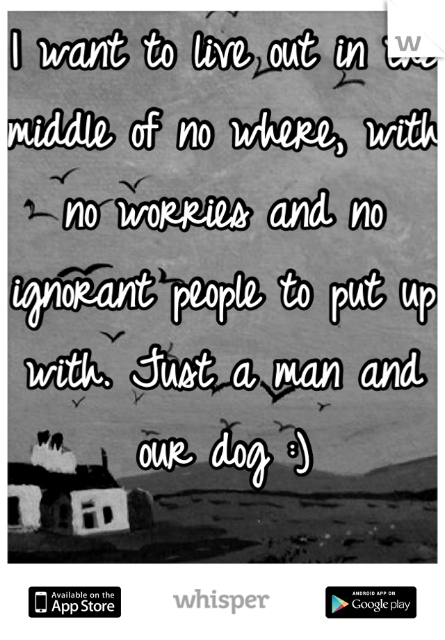 I want to live out in the middle of no where, with no worries and no ignorant people to put up with. Just a man and our dog :)