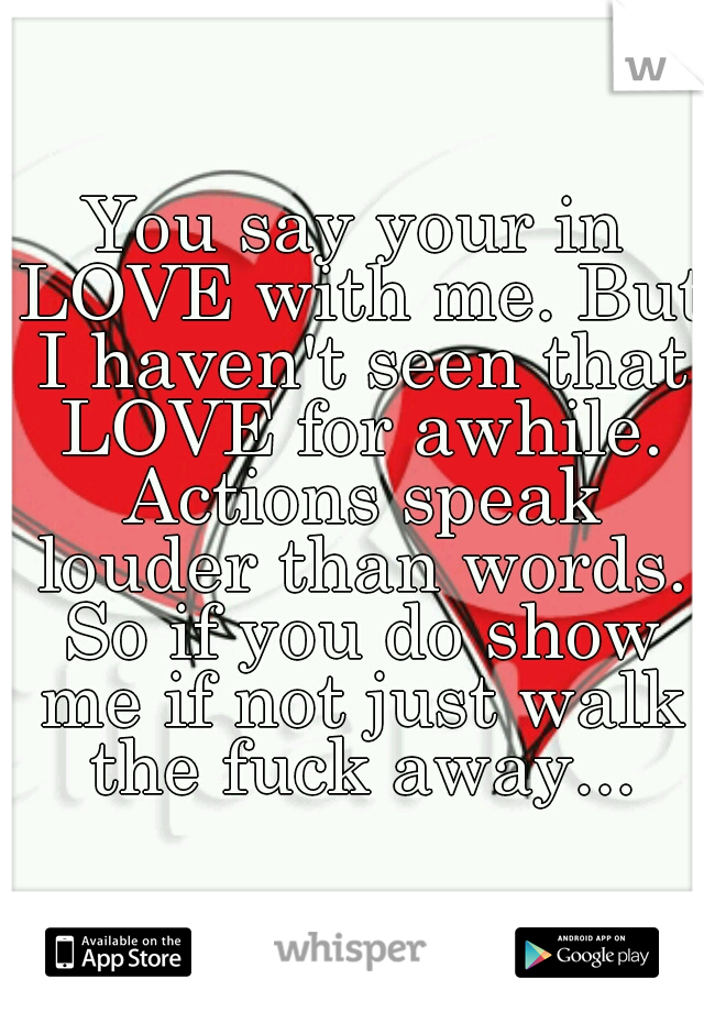 You say your in LOVE with me. But I haven't seen that LOVE for awhile. Actions speak louder than words. So if you do show me if not just walk the fuck away...