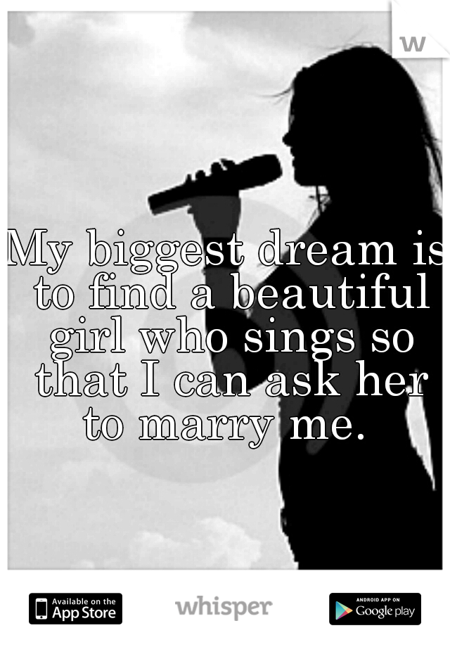 My biggest dream is to find a beautiful girl who sings so that I can ask her to marry me. 