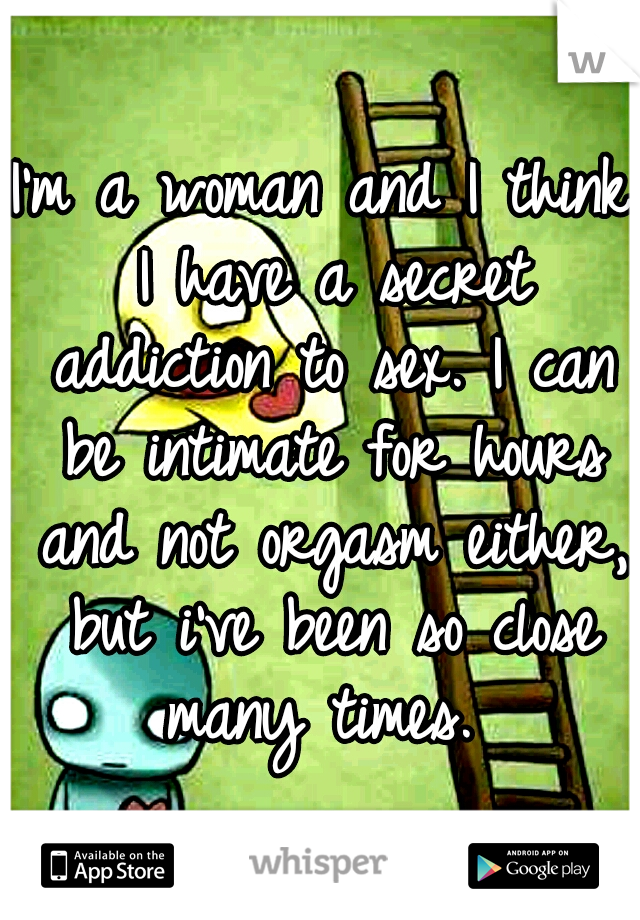 I'm a woman and I think I have a secret addiction to sex. I can be intimate for hours and not orgasm either, but i've been so close many times. 