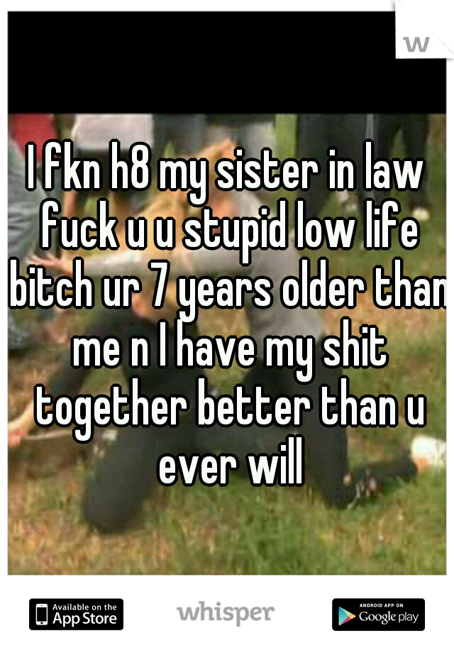 I fkn h8 my sister in law fuck u u stupid low life bitch ur 7 years older than me n I have my shit together better than u ever will