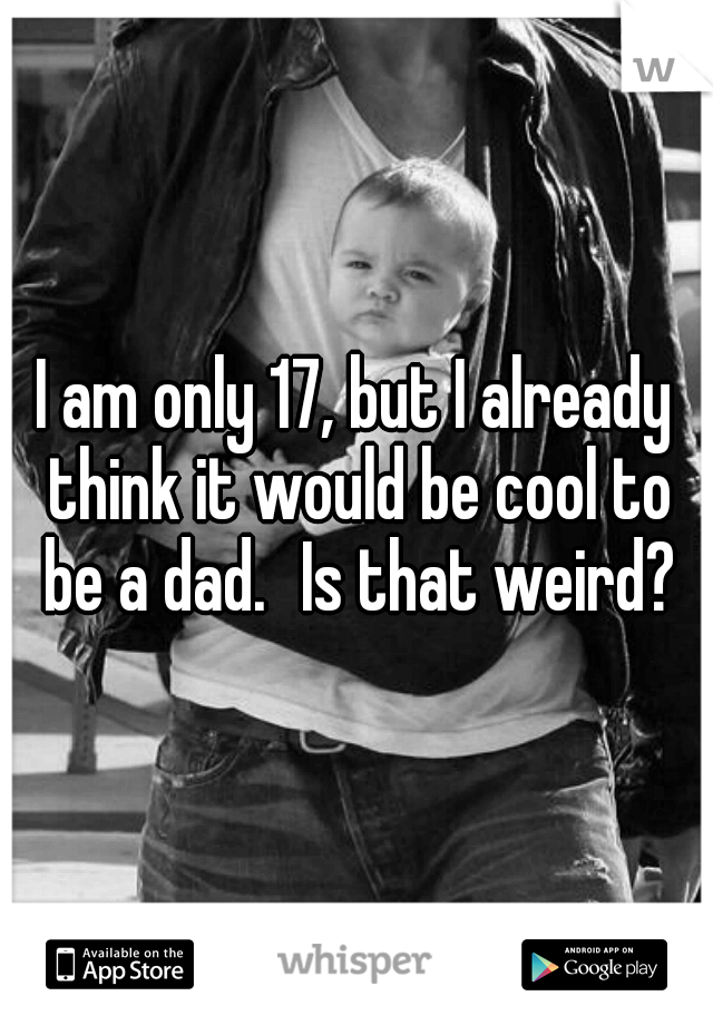 I am only 17, but I already think it would be cool to be a dad.
Is that weird?