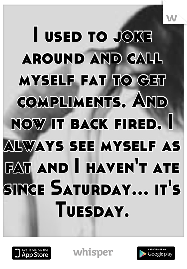 I used to joke around and call myself fat to get compliments. And now it back fired. I always see myself as fat and I haven't ate since Saturday… it's Tuesday.