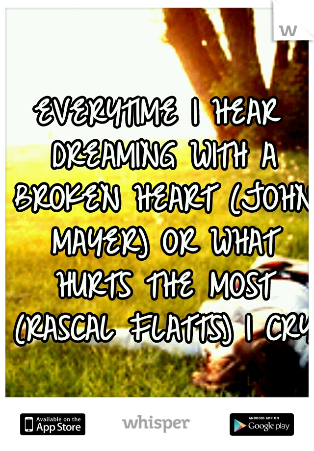 EVERYTIME I HEAR DREAMING WITH A BROKEN HEART (JOHN MAYER) OR WHAT HURTS THE MOST (RASCAL FLATTS) I CRY!