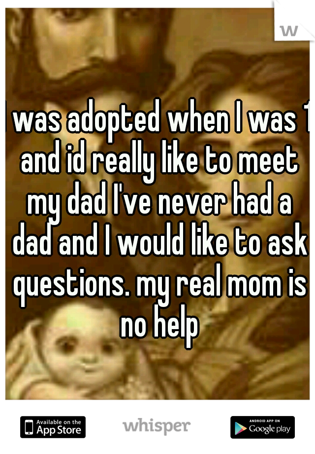 I was adopted when I was 1 and id really like to meet my dad I've never had a dad and I would like to ask questions. my real mom is no help