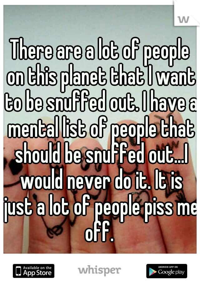 There are a lot of people on this planet that I want to be snuffed out. I have a mental list of people that should be snuffed out...I would never do it. It is just a lot of people piss me off. 