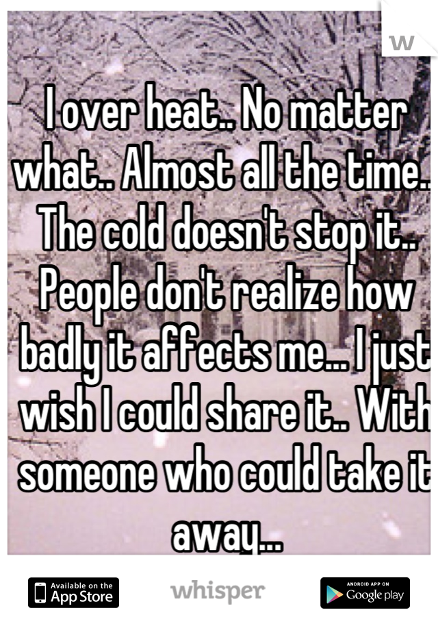 I over heat.. No matter what.. Almost all the time... The cold doesn't stop it.. People don't realize how badly it affects me... I just wish I could share it.. With someone who could take it away...