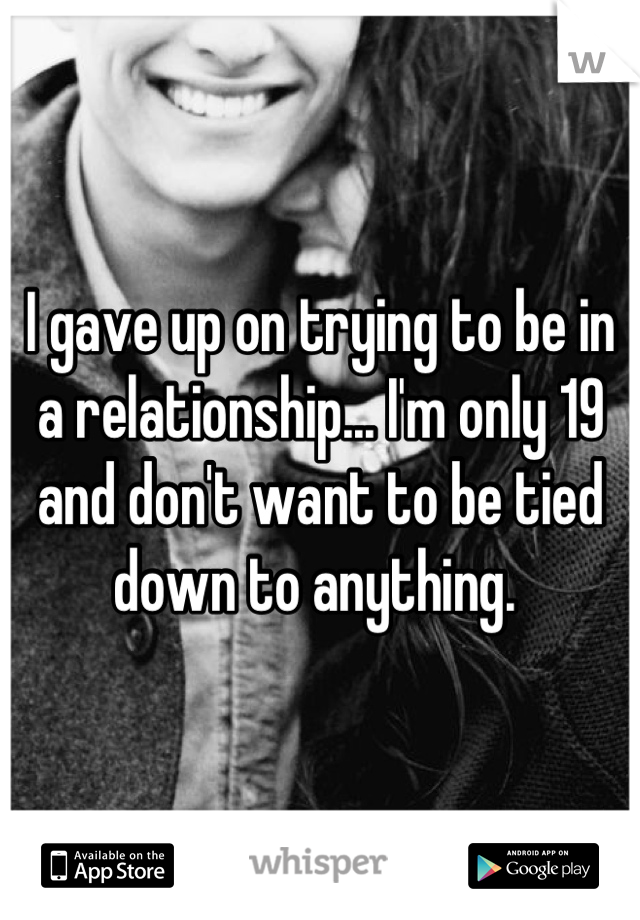 I gave up on trying to be in a relationship... I'm only 19 and don't want to be tied down to anything. 