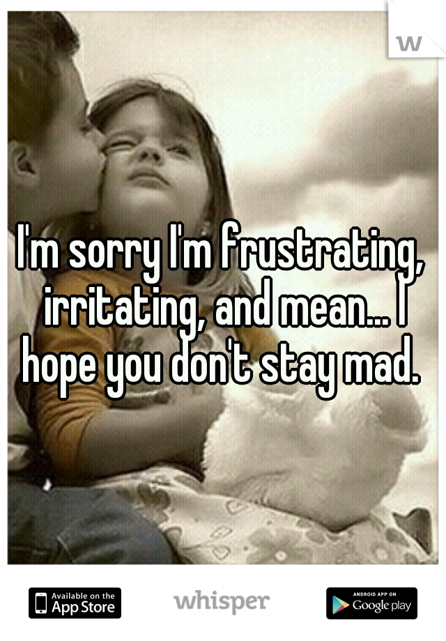I'm sorry I'm frustrating, irritating, and mean... I hope you don't stay mad. 