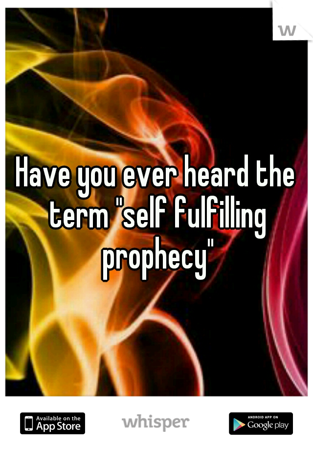 Have you ever heard the term "self fulfilling prophecy"