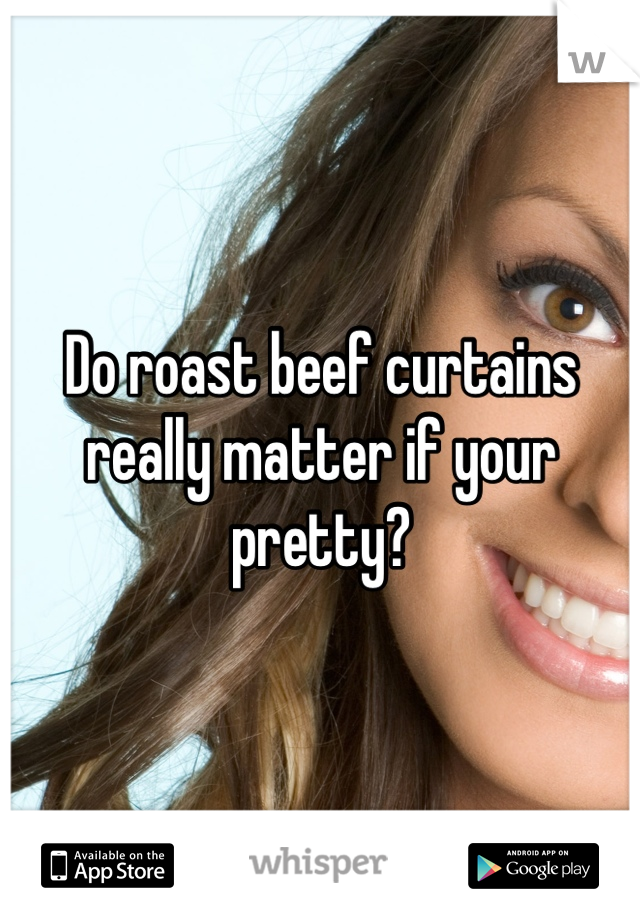 Do roast beef curtains really matter if your pretty?