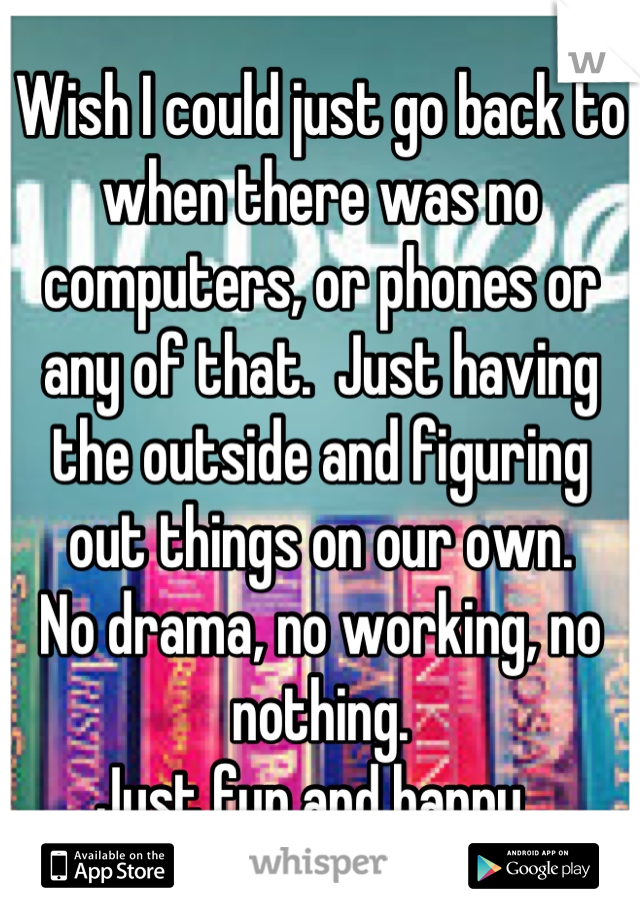 Wish I could just go back to when there was no computers, or phones or any of that.  Just having the outside and figuring out things on our own. 
No drama, no working, no nothing. 
Just fun and happy. 