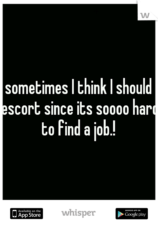 sometimes I think I should escort since its soooo hard to find a job.! 
