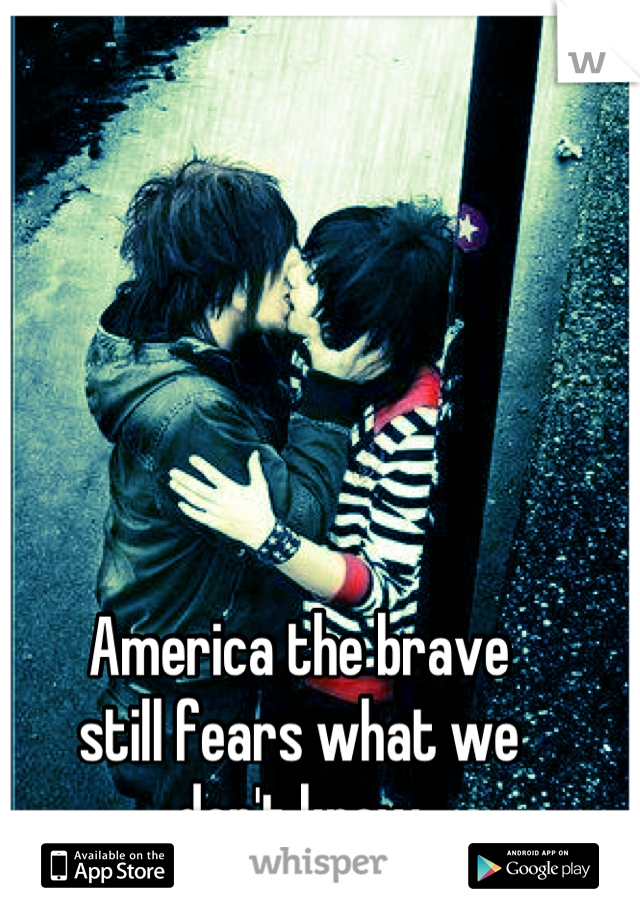 America the brave
still fears what we
don't know