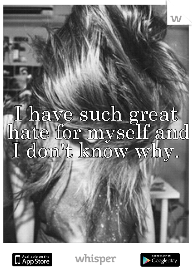 I have such great hate for myself and I don't know why. 