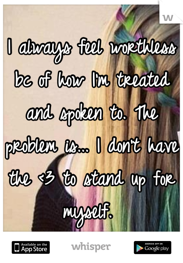 I always feel worthless bc of how I'm treated and spoken to. The problem is... I don't have the <3 to stand up for myself. 