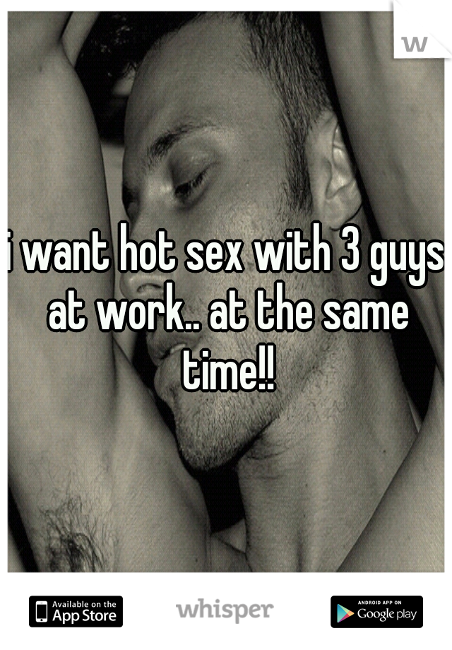 i want hot sex with 3 guys at work.. at the same time!!