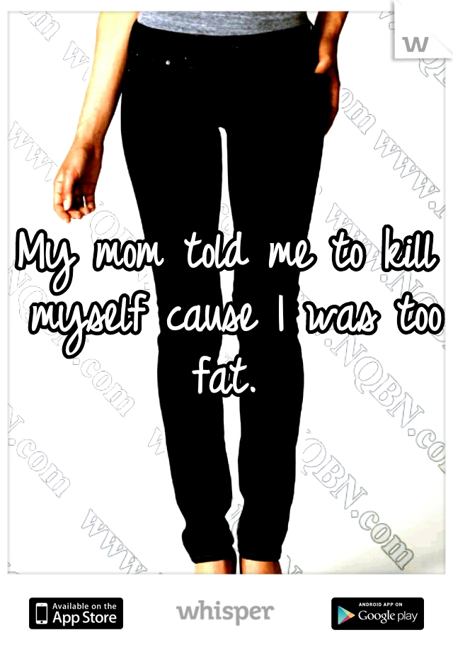 My mom told me to kill myself cause I was too fat. 
