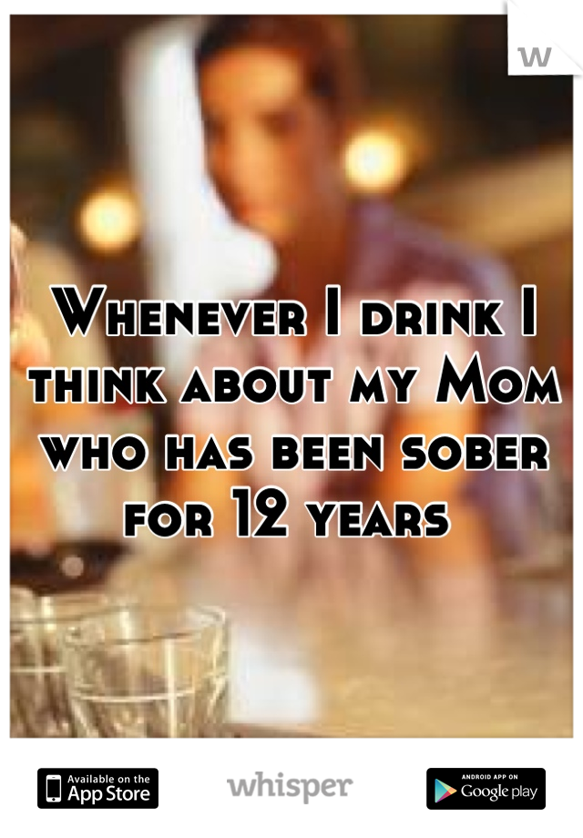 Whenever I drink I think about my Mom who has been sober for 12 years 