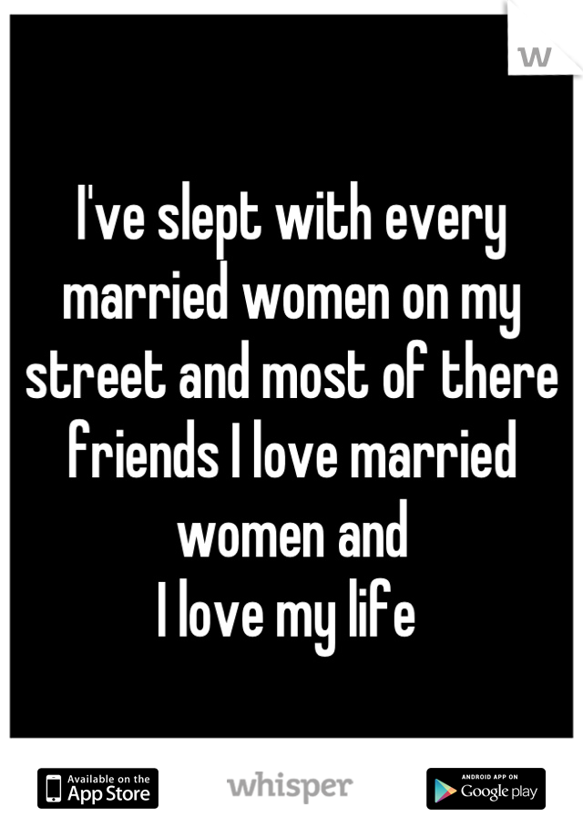 I've slept with every married women on my street and most of there friends I love married women and 
I love my life 
