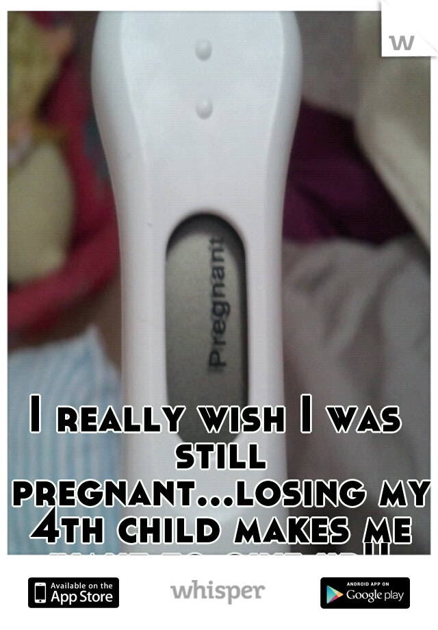 I really wish I was still pregnant...losing my 4th child makes me want to give up!!