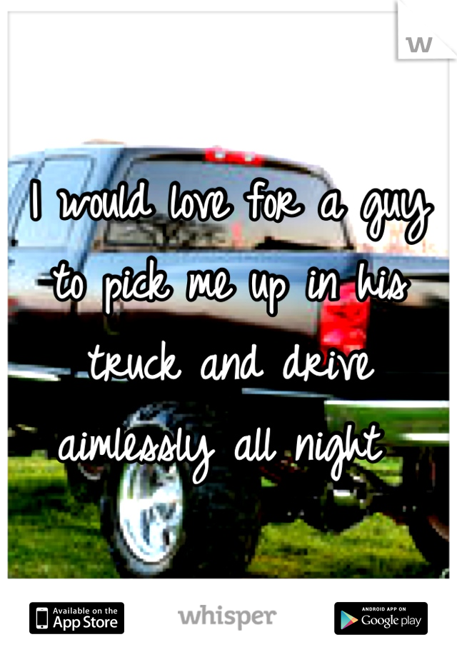 I would love for a guy to pick me up in his truck and drive aimlessly all night 