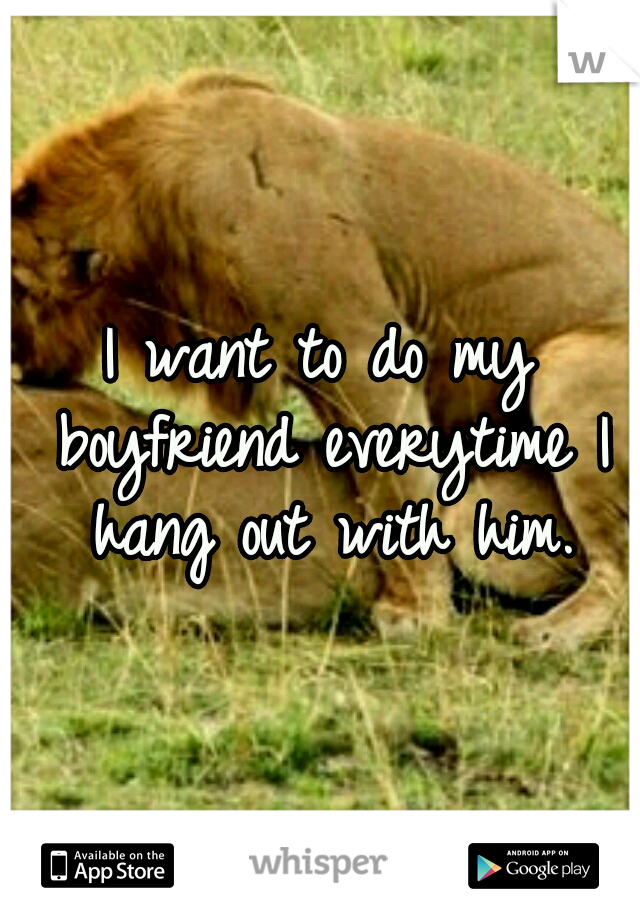 I want to do my boyfriend everytime I hang out with him.