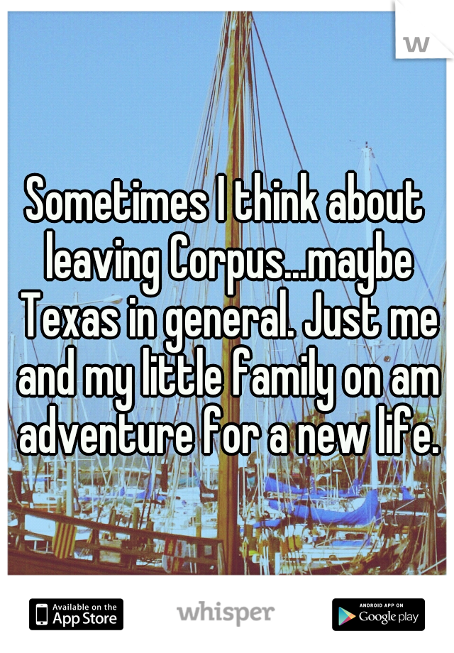 Sometimes I think about leaving Corpus...maybe Texas in general. Just me and my little family on am adventure for a new life.