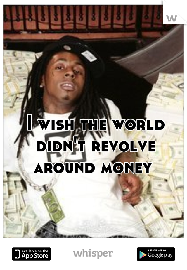 I wish the world didn't revolve around money 

