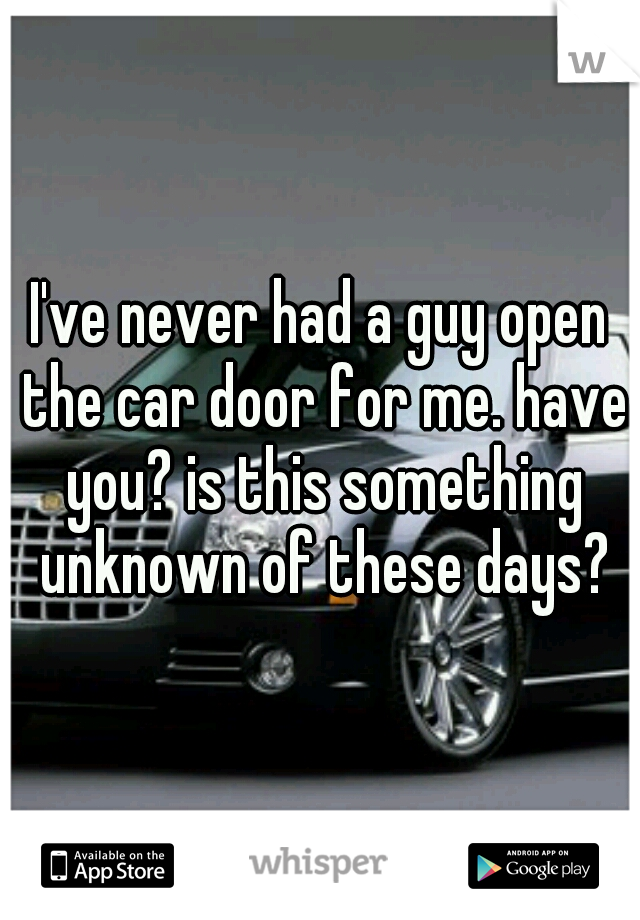 I've never had a guy open the car door for me. have you? is this something unknown of these days?