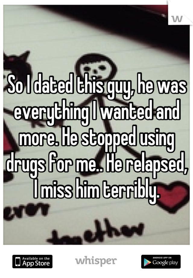 So I dated this guy, he was everything I wanted and more. He stopped using drugs for me.. He relapsed, I miss him terribly.