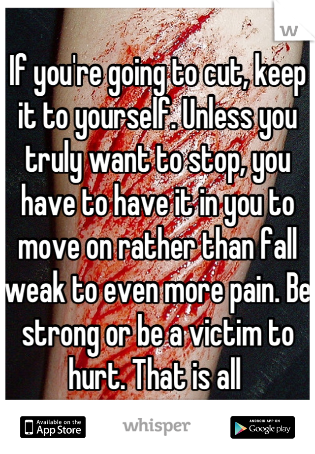 If you're going to cut, keep it to yourself. Unless you truly want to stop, you have to have it in you to move on rather than fall weak to even more pain. Be strong or be a victim to hurt. That is all 